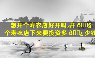 想开个寿衣店好开吗,开 🐧 个寿衣店下来要投资多 🌿 少钱